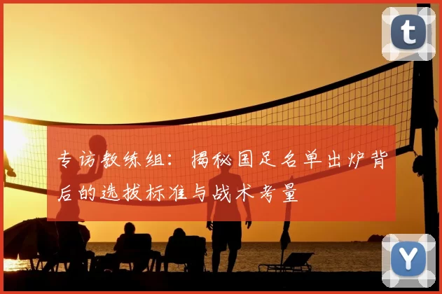 专访教练组:揭秘国足名单出炉背后的选拔标准与战术考量