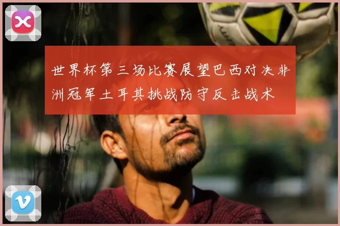 世界杯第三场比赛展望巴西对决非洲冠军土耳其挑战防守反击战术