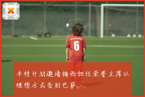 丰特计划邀请梅西担任荣誉主席以理想方式告别巴萨