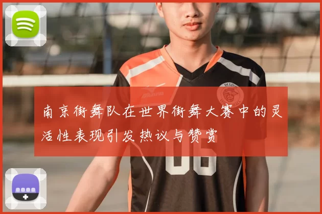 南京街舞队在世界街舞大赛中的灵活性表现引发热议与赞赏