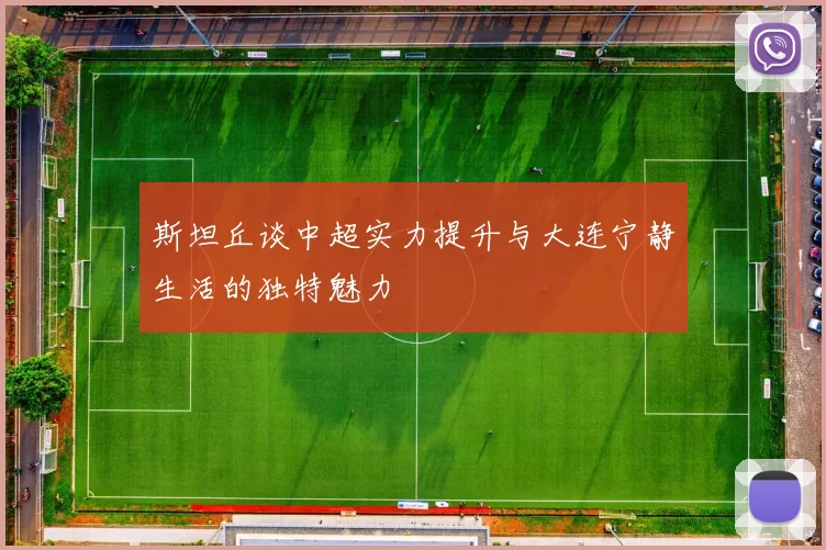 斯坦丘谈中超实力提升与大连宁静生活的独特魅力