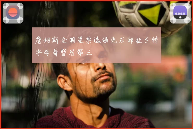 詹姆斯全明星票选领先东部杜兰特字母哥暂居第三