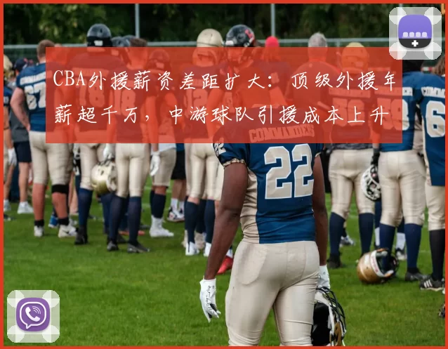 CBA外援薪资差距扩大：顶级外援年薪超千万，中游球队引援成本上升