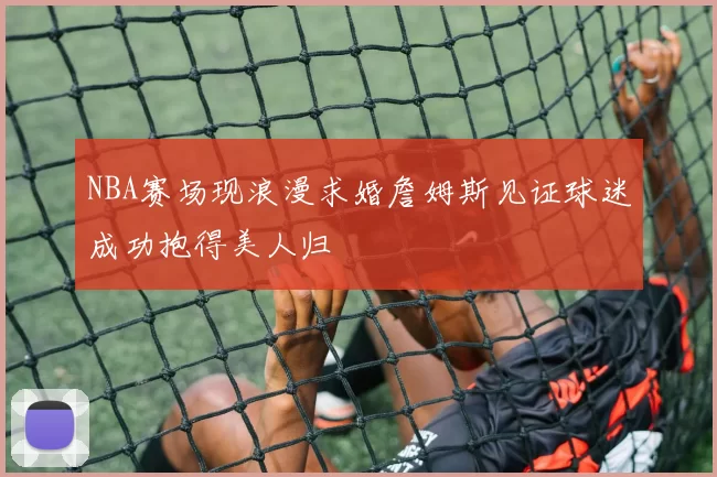 NBA赛场现浪漫求婚詹姆斯见证球迷成功抱得美人归