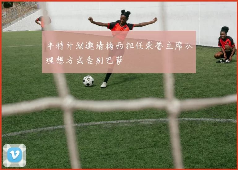 丰特计划邀请梅西担任荣誉主席以理想方式告别巴萨