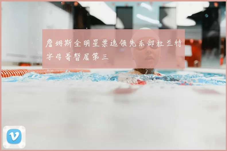 詹姆斯全明星票选领先东部杜兰特字母哥暂居第三