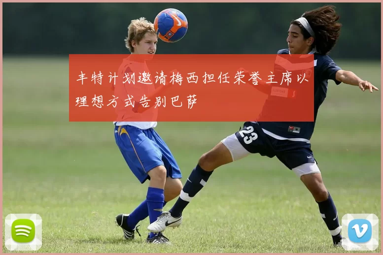 丰特计划邀请梅西担任荣誉主席以理想方式告别巴萨