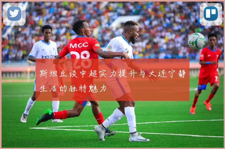 斯坦丘谈中超实力提升与大连宁静生活的独特魅力