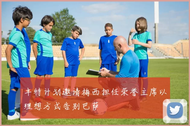 丰特计划邀请梅西担任荣誉主席以理想方式告别巴萨