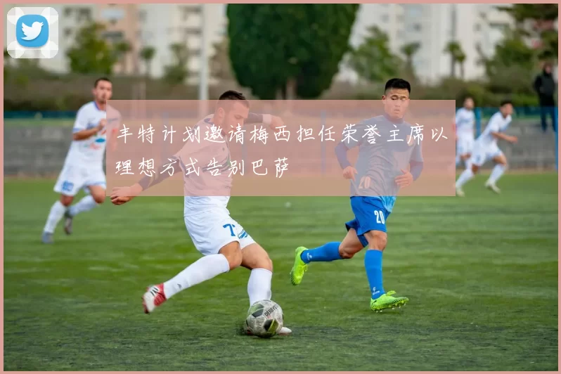 丰特计划邀请梅西担任荣誉主席以理想方式告别巴萨