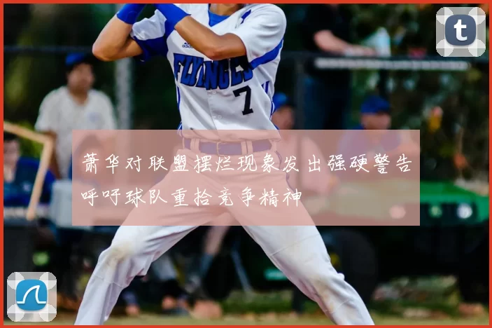 萧华对联盟摆烂现象发出强硬警告呼吁球队重拾竞争精神